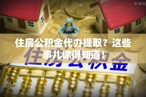 仁德住房公积金代办提取？这些事儿你得知道！