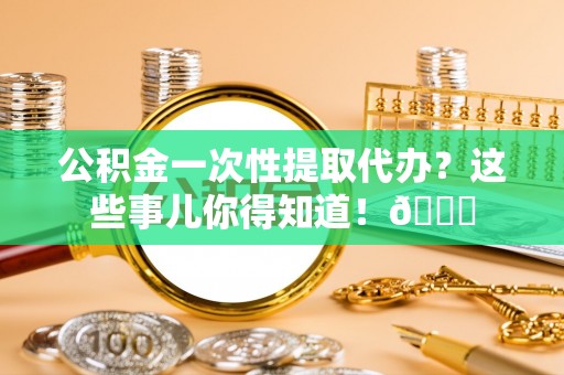 仁德公积金一次性提取代办？这些事儿你得知道！😎