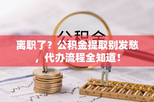 仁德离职了？公积金提取别发愁，代办流程全知道！