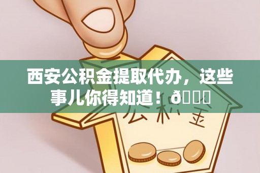 仁德西安公积金提取代办，这些事儿你得知道！😎