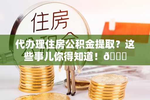仁德代办理住房公积金提取？这些事儿你得知道！😎