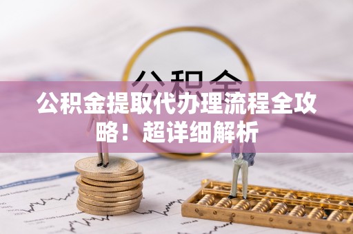 仁德公积金提取代办理流程全攻略！超详细解析