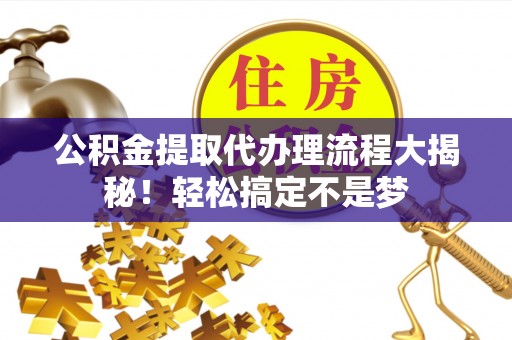 仁德公积金提取代办理流程大揭秘！轻松搞定不是梦