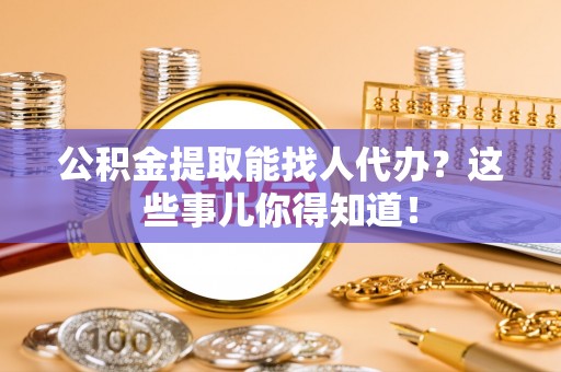仁德公积金提取能找人代办？这些事儿你得知道！