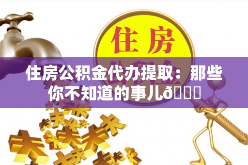 仁德住房公积金代办提取：那些你不知道的事儿😎