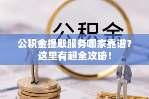 仁德公积金提取服务哪家靠谱？这里有超全攻略！