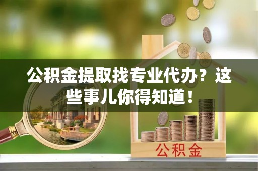 仁德公积金提取找专业代办？这些事儿你得知道！