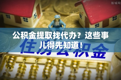 仁德公积金提取找代办？这些事儿得先知道！