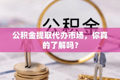 仁德公积金提取代办市场，你真的了解吗？