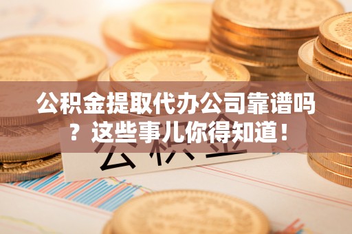 仁德公积金提取代办公司靠谱吗？这些事儿你得知道！
