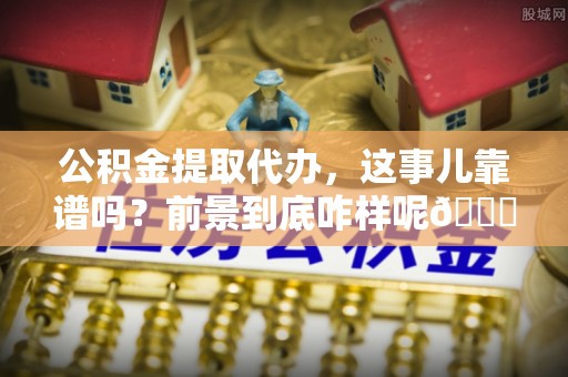 仁德公积金提取代办，这事儿靠谱吗？前景到底咋样呢😏